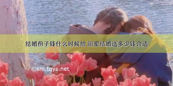 结婚份子钱什么时候给 闺蜜结婚送多少钱合适