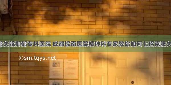 成都失眠抑郁专科医院 成都棕南医院精神科专家教你如何七招克服失眠！