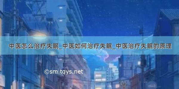 中医怎么治疗失眠_中医如何治疗失眠_中医治疗失眠的原理