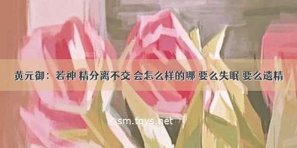 黄元御：若神 精分离不交 会怎么样的哪 要么失眠 要么遗精