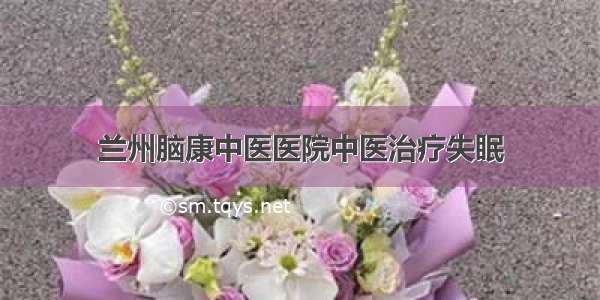 兰州脑康中医医院中医治疗失眠