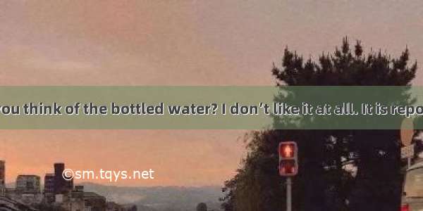 –What do you think of the bottled water? I don’t like it at all. It is reported that m
