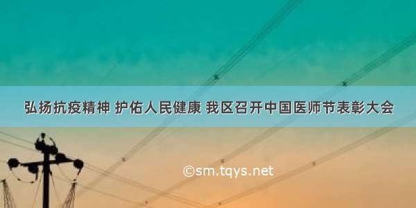 弘扬抗疫精神 护佑人民健康 我区召开中国医师节表彰大会