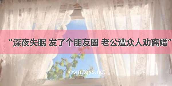 “深夜失眠 发了个朋友圈 老公遭众人劝离婚”