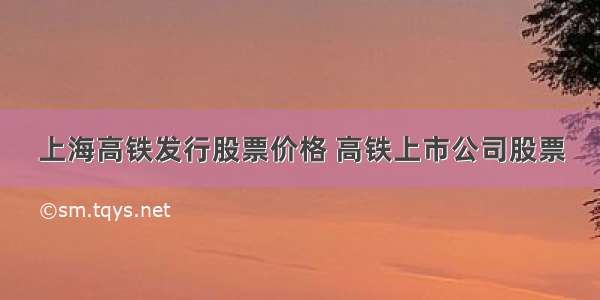 上海高铁发行股票价格 高铁上市公司股票