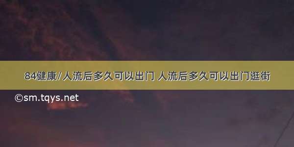 84健康/人流后多久可以出门 人流后多久可以出门逛街