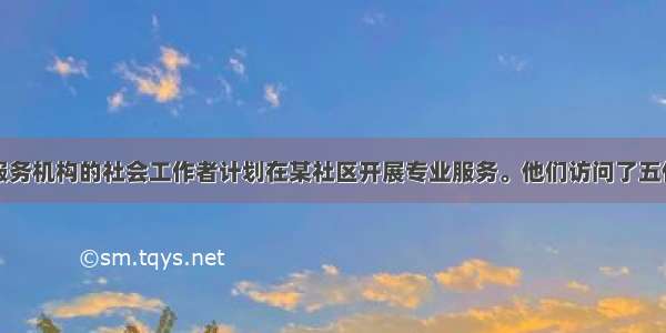 在社会工作服务机构的社会工作者计划在某社区开展专业服务。他们访问了五位在社区工作