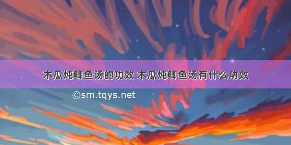 木瓜炖鲫鱼汤的功效 木瓜炖鲫鱼汤有什么功效