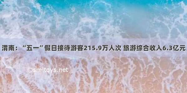 渭南：“五一”假日接待游客215.9万人次 旅游综合收入6.3亿元