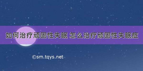 如何治疗顽固性失眠 怎么治疗顽固性失眠症