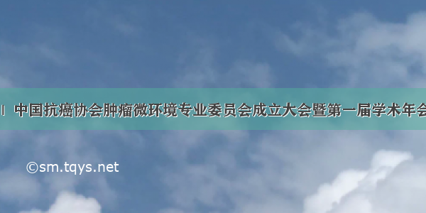 盛大起航 |  中国抗癌协会肿瘤微环境专业委员会成立大会暨第一届学术年会顺利召开