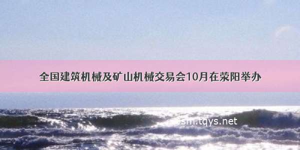 全国建筑机械及矿山机械交易会10月在荥阳举办