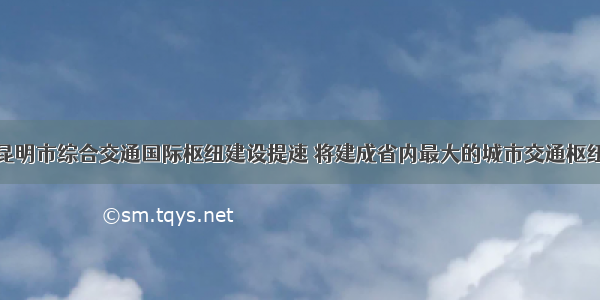 昆明市综合交通国际枢纽建设提速 将建成省内最大的城市交通枢纽