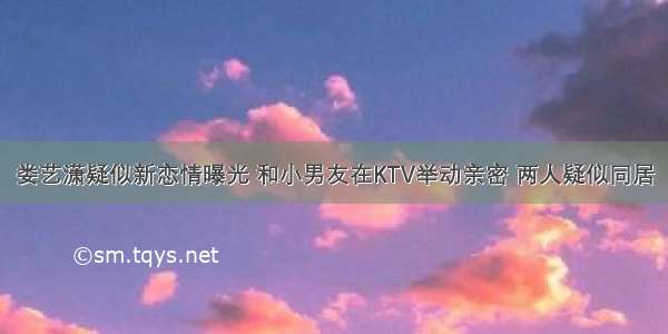 娄艺潇疑似新恋情曝光 和小男友在KTV举动亲密 两人疑似同居