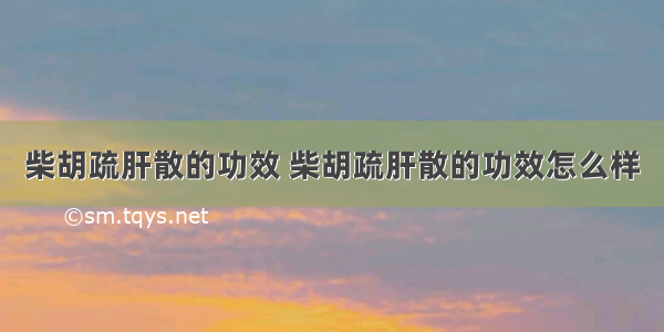 柴胡疏肝散的功效 柴胡疏肝散的功效怎么样