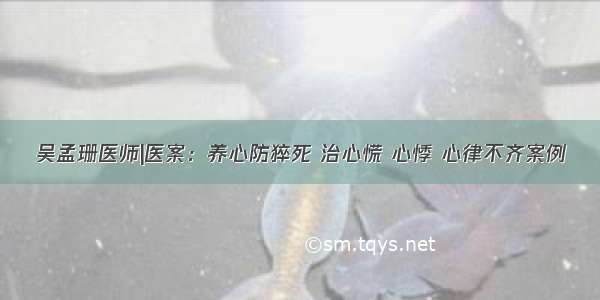 吴孟珊医师|医案：养心防猝死 治心慌 心悸 心律不齐案例