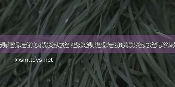 退休老师退休后的心得体会总结 退休老师退休后的心得体会总结怎么写(六篇)