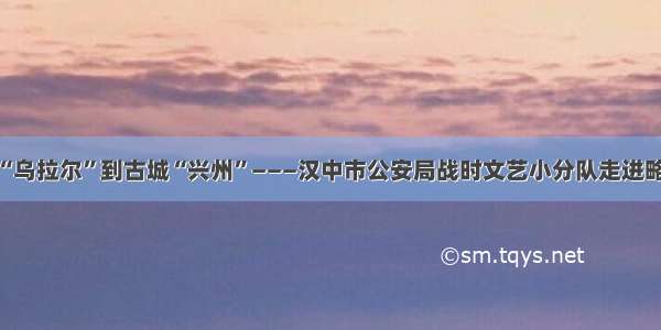 从亚洲“乌拉尔”到古城“兴州”———汉中市公安局战时文艺小分队走进略阳散记