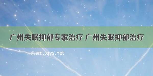 广州失眠抑郁专家治疗 广州失眠抑郁治疗