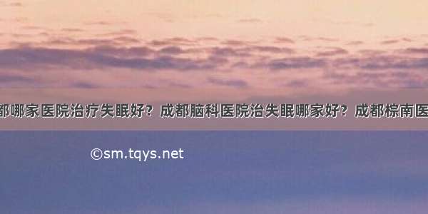 成都哪家医院治疗失眠好？成都脑科医院治失眠哪家好？成都棕南医院！