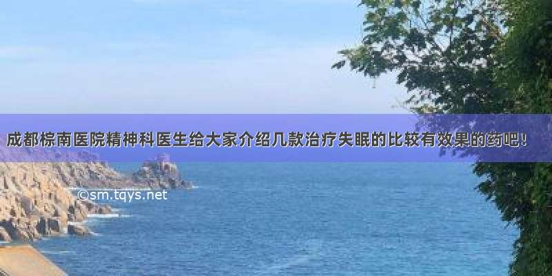 成都棕南医院精神科医生给大家介绍几款治疗失眠的比较有效果的药吧！