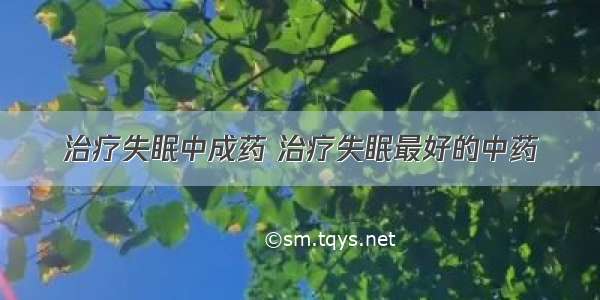 治疗失眠中成药 治疗失眠最好的中药