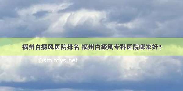 福州白癜风医院排名 福州白癜风专科医院哪家好？