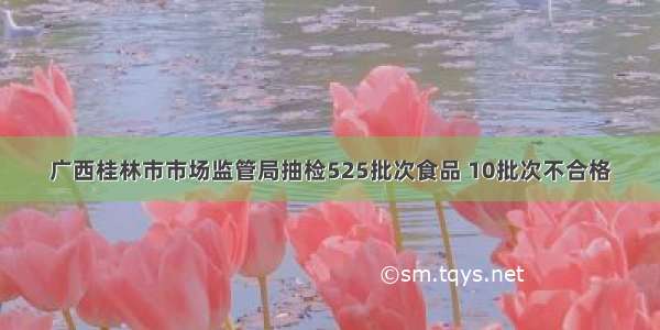 广西桂林市市场监管局抽检525批次食品 10批次不合格