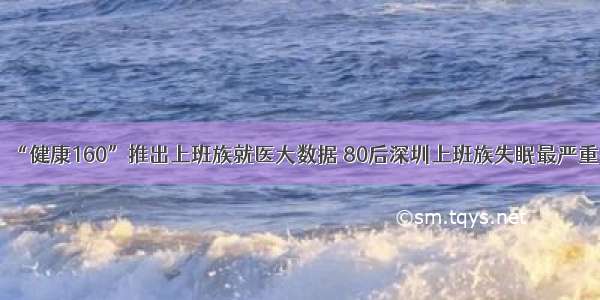 “健康160”推出上班族就医大数据 80后深圳上班族失眠最严重