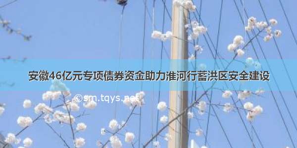 安徽46亿元专项债券资金助力淮河行蓄洪区安全建设