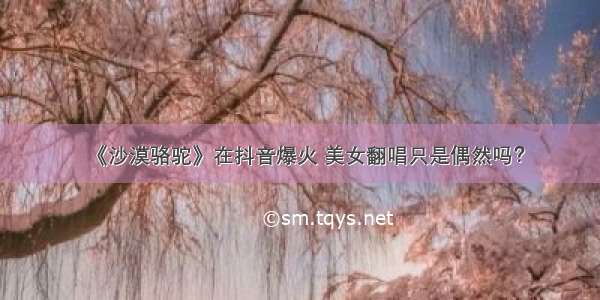 《沙漠骆驼》在抖音爆火 美女翻唱只是偶然吗？