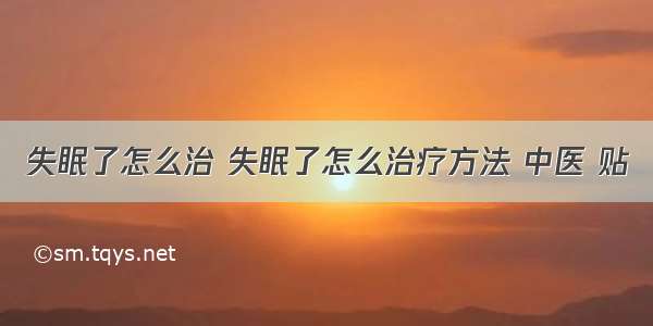 失眠了怎么治 失眠了怎么治疗方法 中医 贴