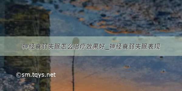 神经衰弱失眠怎么治疗效果好_神经衰弱失眠表现