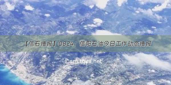 【信石播报】0824：信阳石油今日工作动态播报