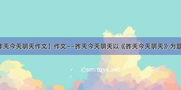 【昨天今天明天作文】作文——昨天今天明天以《昨天今天明天》为题写...