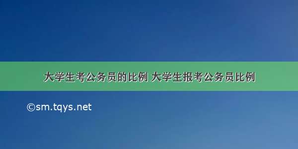 大学生考公务员的比例 大学生报考公务员比例