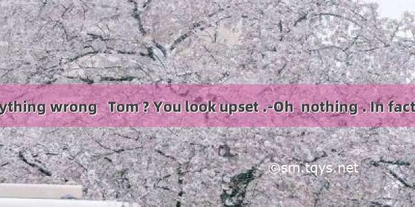 Is there anything wrong   Tom ? You look upset .-Oh  nothing . In fact   I  the com