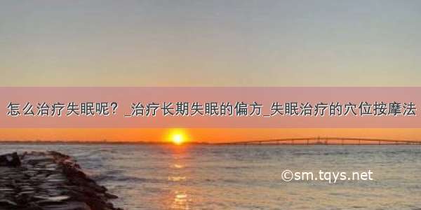 怎么治疗失眠呢？_治疗长期失眠的偏方_失眠治疗的穴位按摩法