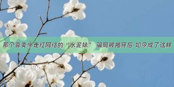 那个靠卖惨走红网络的“水泥妹” 骗局被揭穿后 如今成了这样