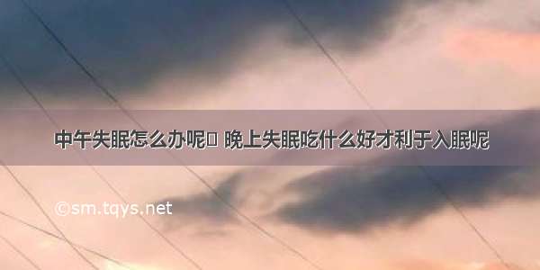 中午失眠怎么办呢	 晚上失眠吃什么好才利于入眠呢