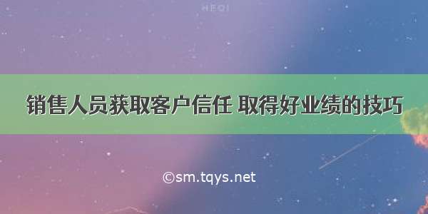 销售人员获取客户信任 取得好业绩的技巧