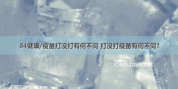 84健康/疫苗打没打有何不同 打没打疫苗有何不同？