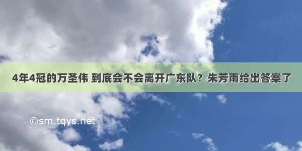 4年4冠的万圣伟 到底会不会离开广东队？朱芳雨给出答案了