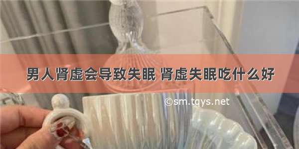 男人肾虚会导致失眠 肾虚失眠吃什么好