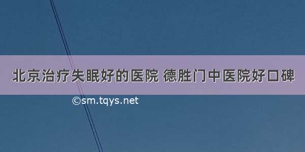 北京治疗失眠好的医院 德胜门中医院好口碑