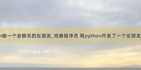 如何用python做一个会聊天的女朋友_戏精程序员 用python开发了一个女朋友 天天秀恩爱...