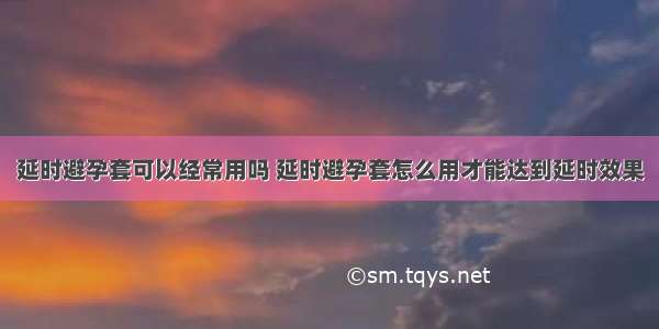 延时避孕套可以经常用吗 延时避孕套怎么用才能达到延时效果