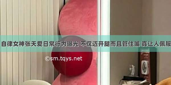 自律女神张天爱日常行为曝光 不仅迈开腿而且管住嘴 真让人佩服