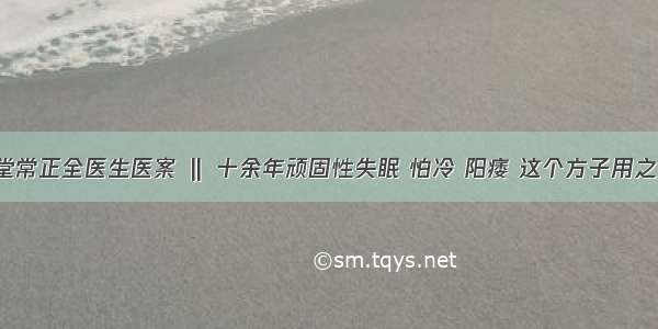 仲圣中医堂常正全医生医案 ‖ 十余年顽固性失眠 怕冷 阳痿 这个方子用之效验如神！