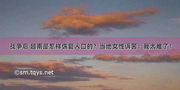 战争后 越南是怎样恢复人口的？当地女性诉苦：我太难了！